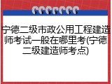 宁德二级市政公用工程建造师考试一般在哪里考(宁德二级建造师考点)