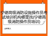 宁德高级消防设施操作员考试培训机构哪里找(宁德高级消防操作员培训)