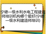 宁德一级水利水电工程建造师培训机构哪个最好(宁德一级水利建造师培训)