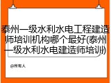 泰州一级水利水电工程建造师培训机构哪个最好(泰州一级水利水电建造师培训)