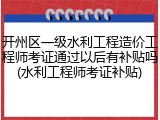 开州区一级水利工程造价工程师考证通过以后有补贴吗(水利工程师考证补贴)