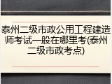 泰州二级市政公用工程建造师考试一般在哪里考(泰州二级市政考点)