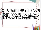 淮北初级化工安全工程师考试通常多久可以考过(淮北化工安全工程师考证周期)
