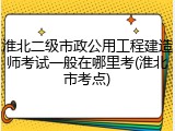 淮北二级市政公用工程建造师考试一般在哪里考(淮北市考点)