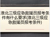 淮北三级应急救援员报考条件有什么要求(淮北三级应急救援员报考条件)