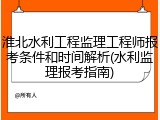 淮北水利工程监理工程师报考条件和时间解析(水利监理报考指南)