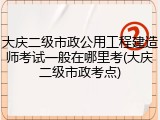 大庆二级市政公用工程建造师考试一般在哪里考(大庆二级市政考点)