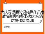 大庆高级消防设施操作员考试培训机构哪里找(大庆消防操作员培训)