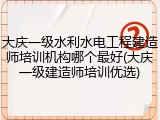 大庆一级水利水电工程建造师培训机构哪个最好(大庆一级建造师培训优选)