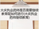 大庆执业药师是否需要继续教育呢如何进行(大庆执业药师继续教育)