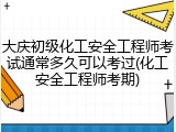 大庆初级化工安全工程师考试通常多久可以考过(化工安全工程师考期)