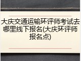 大庆交通运输环评师考试去哪里线下报名(大庆环评师报名点)