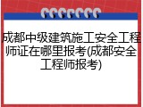 成都中级建筑施工安全工程师证在哪里报考(成都安全工程师报考)