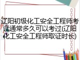 辽阳初级化工安全工程师考试通常多久可以考过(辽阳化工安全工程师取证时长)