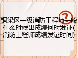 铜梁区一级消防工程师一般什么时候出成绩何时发证(消防工程师成绩发证时间)