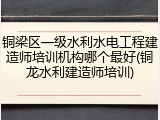 铜梁区一级水利水电工程建造师培训机构哪个最好(铜龙水利建造师培训)