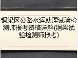 铜梁区公路水运助理试验检测师报考资格详解(铜梁试验检测师报考)