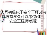 大同初级化工安全工程师考试通常多久可以考过(化工安全工程师考期)