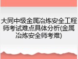 大同中级金属冶炼安全工程师考试难点具体分析(金属冶炼安全师考难)