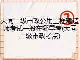 大同二级市政公用工程建造师考试一般在哪里考(大同二级市政考点)