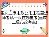 重庆二级市政公用工程建造师考试一般在哪里考(重庆二级市政考点)