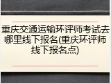 重庆交通运输环评师考试去哪里线下报名(重庆环评师线下报名点)