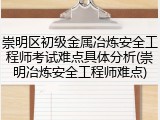 崇明区初级金属冶炼安全工程师考试难点具体分析(崇明冶炼安全工程师难点)