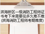 滨海新区一级消防工程师证书考下来需要花多久难不难(滨海消防工程师考期难度)