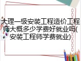 大理一级安装工程造价工程师大概多少学费好就业吗(安装工程师学费就业)