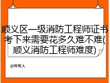 顺义区一级消防工程师证书考下来需要花多久难不难(顺义消防工程师难度)