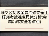 顺义区初级金属冶炼安全工程师考试难点具体分析(金属冶炼安全考难点)