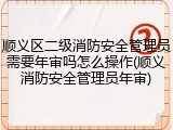 顺义区二级消防安全管理员需要年审吗怎么操作(顺义消防安全管理员年审)
