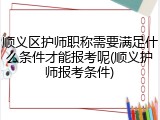 顺义区护师职称需要满足什么条件才能报考呢(顺义护师报考条件)