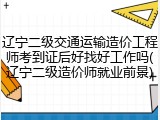 辽宁二级交通运输造价工程师考到证后好找好工作吗(辽宁二级造价师就业前景)
