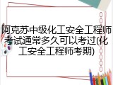 阿克苏中级化工安全工程师考试通常多久可以考过(化工安全工程师考期)