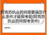 阿克苏执业药师需要满足什么条件才能报考呢(阿克苏执业药师报考条件)