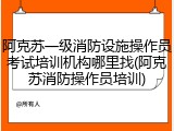 阿克苏一级消防设施操作员考试培训机构哪里找(阿克苏消防操作员培训)