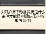 庆阳护师职称需要满足什么条件才能报考呢(庆阳护师报考条件)