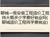聊城一级安装工程造价工程师大概多少学费好就业吗(聊城造价工程师学费就业)