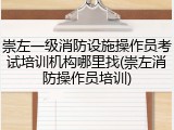 崇左一级消防设施操作员考试培训机构哪里找(崇左消防操作员培训)