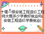 十堰一级安装工程造价工程师大概多少学费好就业吗(安装工程造价学费就业)