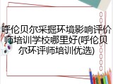 呼伦贝尔采掘环境影响评价师培训学校哪里好(呼伦贝尔环评师培训优选)
