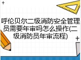 呼伦贝尔二级消防安全管理员需要年审吗怎么操作(二级消防员年审流程)