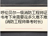 呼伦贝尔一级消防工程师证书考下来需要花多久难不难(消防工程师备考时长)