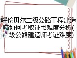 呼伦贝尔二级公路工程建造师如何考取证书难度分析(二级公路建造师考证难度)