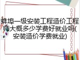 蚌埠一级安装工程造价工程师大概多少学费好就业吗(安装造价学费就业)