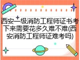 西安一级消防工程师证书考下来需要花多久难不难(西安消防工程师证难考吗)
