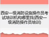 西安一级消防设施操作员考试培训机构哪里找(西安一级消防操作员培训)