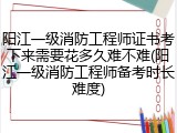 阳江一级消防工程师证书考下来需要花多久难不难(阳江一级消防工程师备考时长难度)