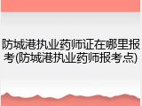 防城港执业药师证在哪里报考(防城港执业药师报考点)